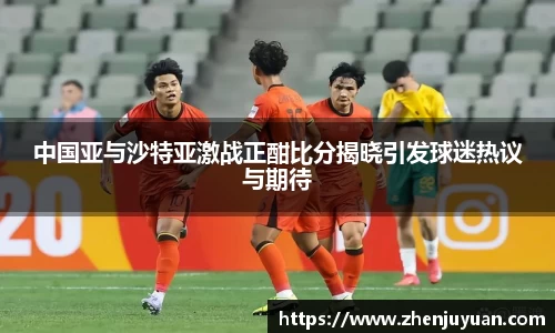 中国亚与沙特亚激战正酣比分揭晓引发球迷热议与期待